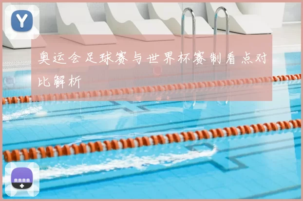奥运会足球赛与世界杯赛制看点对比解析