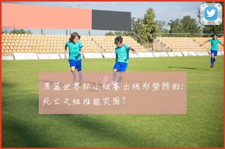 男篮世界杯小组赛出线形势预测:死亡之组谁能突围?