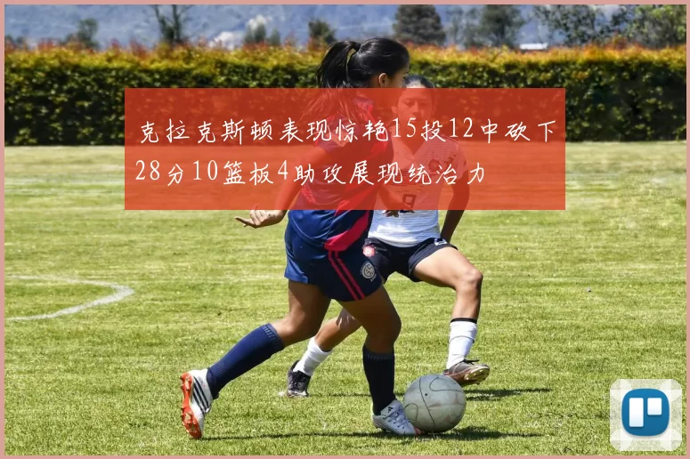 克拉克斯顿表现惊艳15投12中砍下28分10篮板4助攻展现统治力