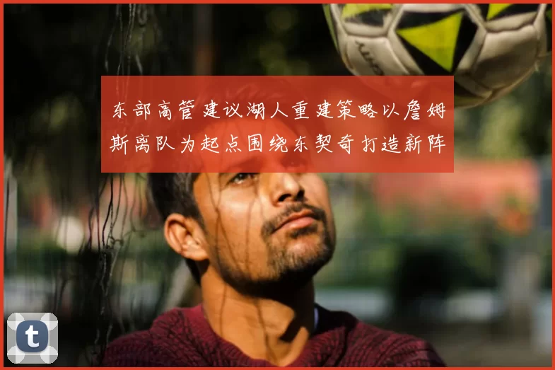 东部高管建议湖人重建策略以詹姆斯离队为起点围绕东契奇打造新阵容