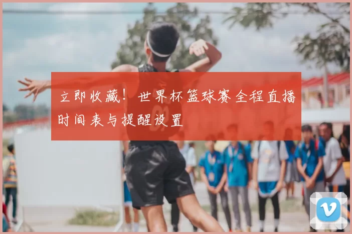 立即收藏!世界杯篮球赛全程直播时间表与提醒设置