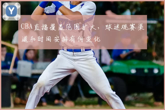 CBA直播覆盖范围扩大，球迷观赛渠道和时间安排有何变化