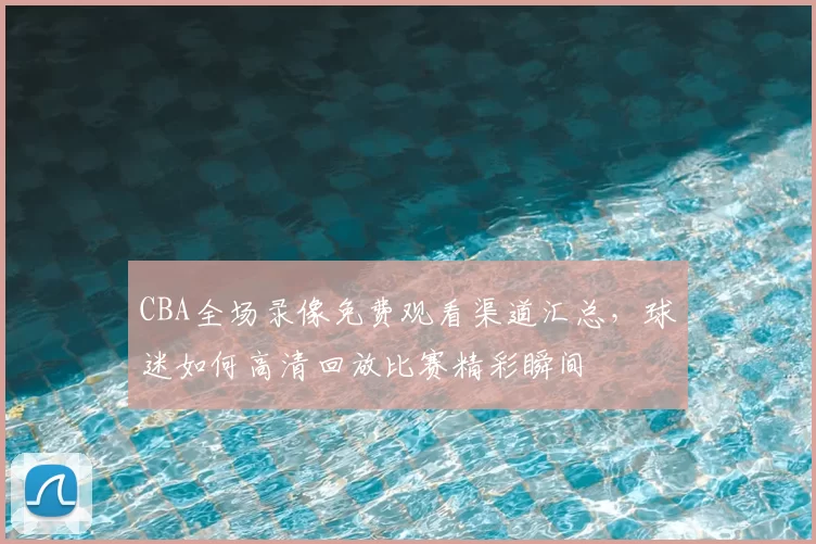 CBA全场录像免费观看渠道汇总，球迷如何高清回放比赛精彩瞬间