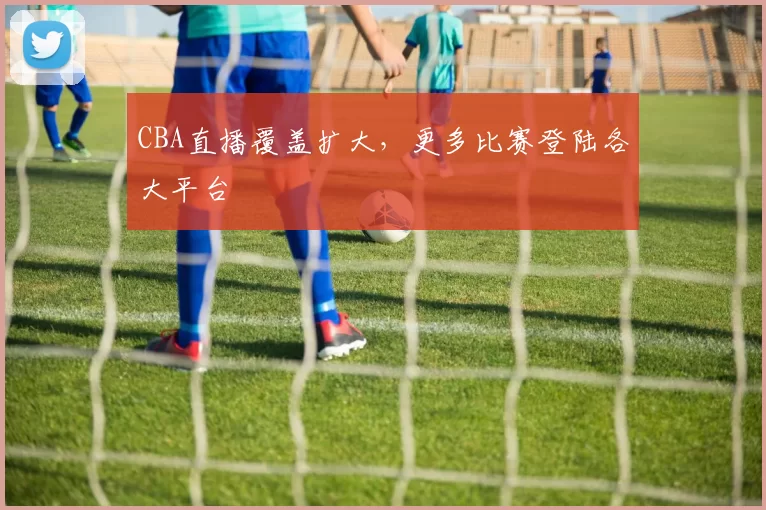 CBA直播覆盖扩大，更多比赛登陆各大平台