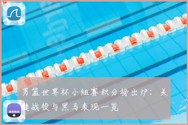男篮世界杯小组赛积分榜出炉:关键战役与黑马表现一览