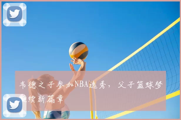 韦德之子参加NBA选秀，父子篮球梦延续新篇章