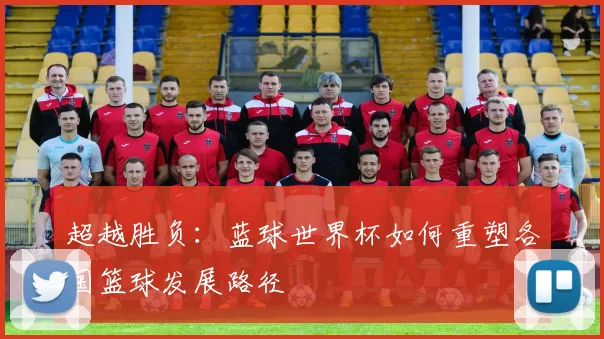 超越胜负：蓝球世界杯如何重塑各国篮球发展路径