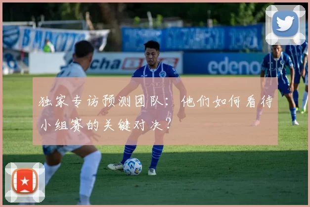 独家专访预测团队：他们如何看待小组赛的关键对决？