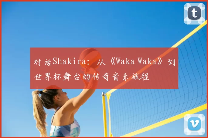 对话Shakira：从《Waka Waka》到世界杯舞台的传奇音乐旅程
