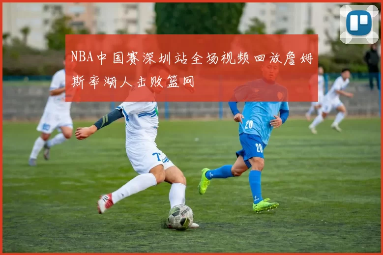 NBA中国赛深圳站全场视频回放詹姆斯率湖人击败篮网