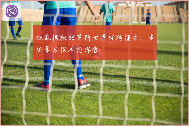 独家揭秘俄罗斯世界杯转播台：专访幕后技术指挥官