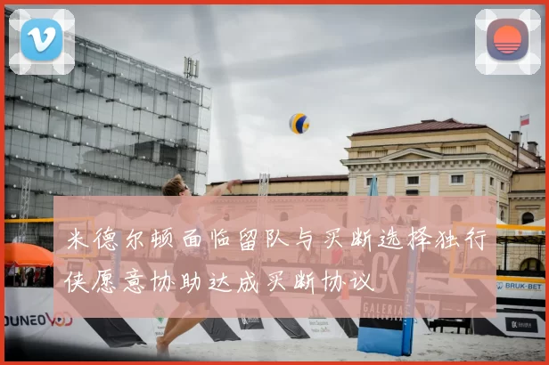 米德尔顿面临留队与买断选择独行侠愿意协助达成买断协议