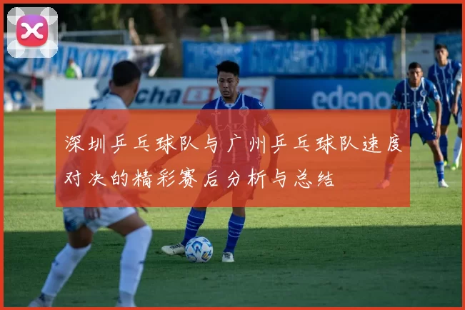 深圳乒乓球队与广州乒乓球队速度对决的精彩赛后分析与总结