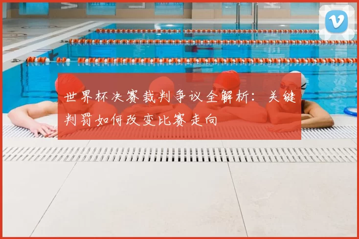 世界杯决赛裁判争议全解析：关键判罚如何改变比赛走向