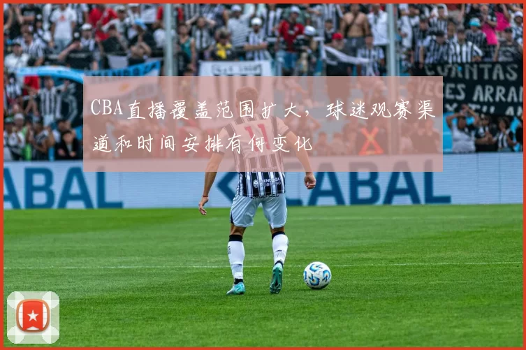 CBA直播覆盖范围扩大,球迷观赛渠道和时间安排有何变化