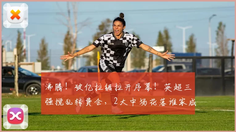 沸腾！破亿拉锯拉开序幕！英超三强搅乱转费会，2大中场花落谁家成悬念_曼城_球员_谈判