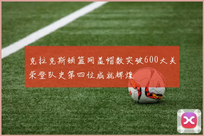 克拉克斯顿篮网盖帽数突破600大关荣登队史第四位成就辉煌