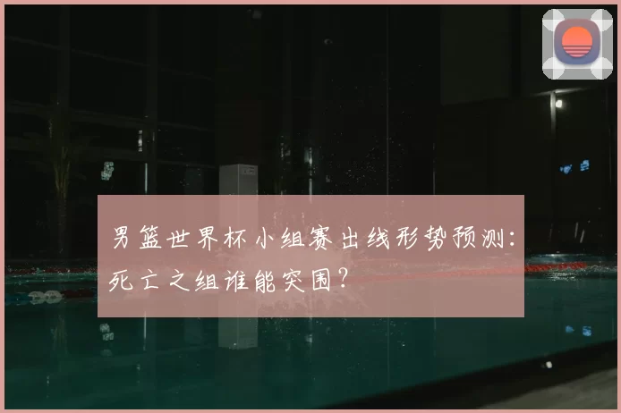男篮世界杯小组赛出线形势预测:死亡之组谁能突围?