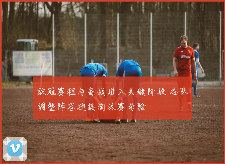 欧冠赛程与备战进入关键阶段 各队调整阵容迎接淘汰赛考验