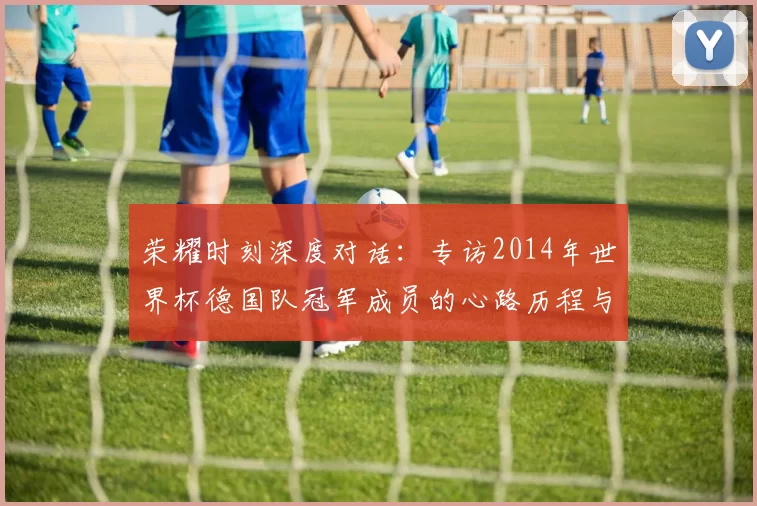 荣耀时刻深度对话:专访2014年世界杯德国队冠军成员的心路历程与传承