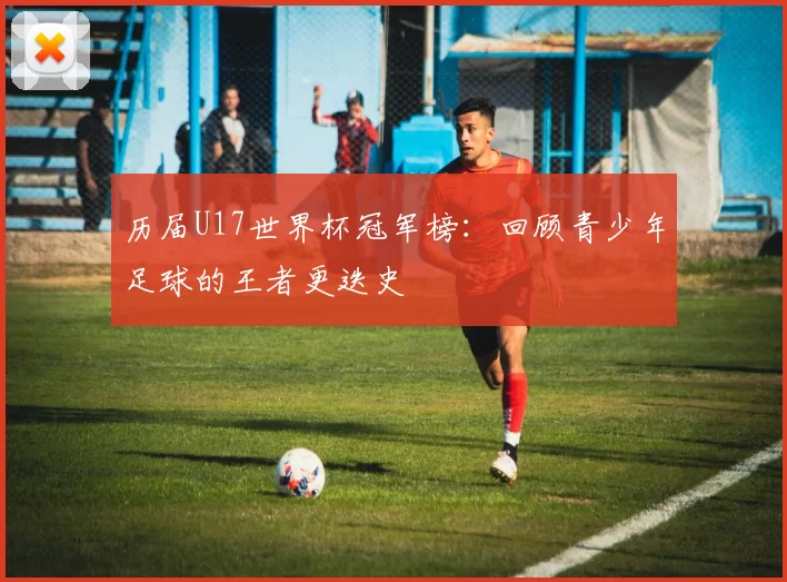 历届U17世界杯冠军榜:回顾青少年足球的王者更迭史