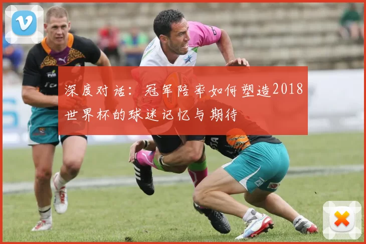 深度对话:冠军陪率如何塑造2018世界杯的球迷记忆与期待