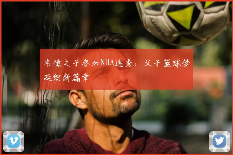 韦德之子参加NBA选秀，父子篮球梦延续新篇章