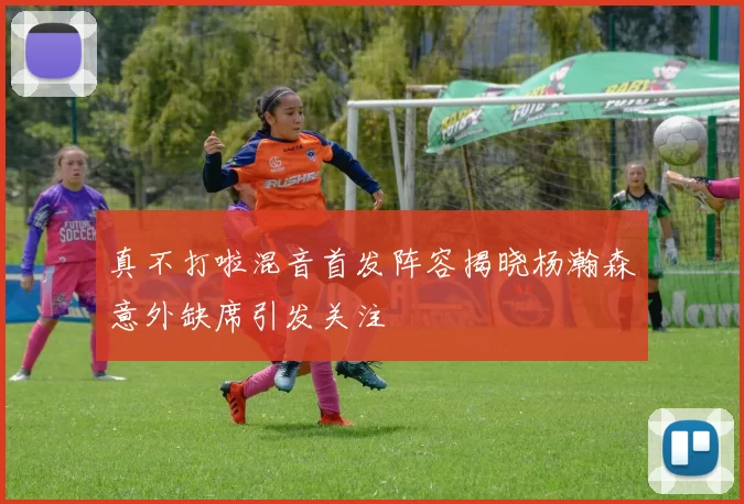 真不打啦混音首发阵容揭晓杨瀚森意外缺席引发关注