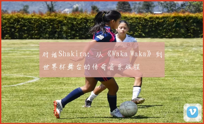 对话Shakira：从《Waka Waka》到世界杯舞台的传奇音乐旅程