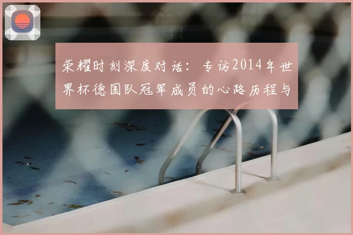 荣耀时刻深度对话:专访2014年世界杯德国队冠军成员的心路历程与传承