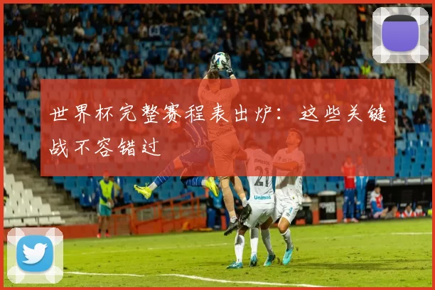 世界杯完整赛程表出炉：这些关键战不容错过