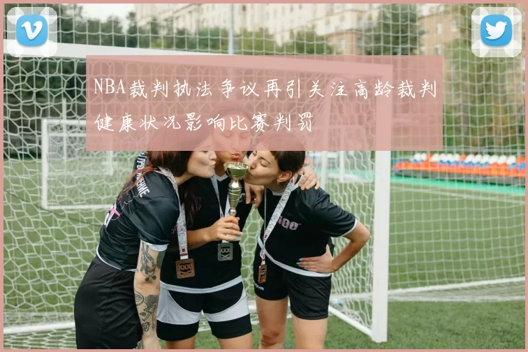 NBA裁判执法争议再引关注高龄裁判健康状况影响比赛判罚