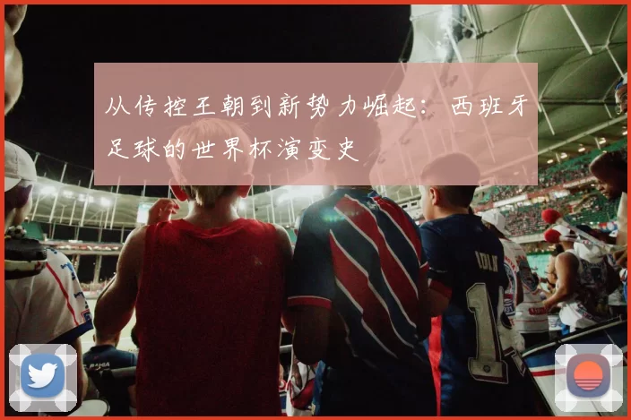 从传控王朝到新势力崛起：西班牙足球的世界杯演变史
