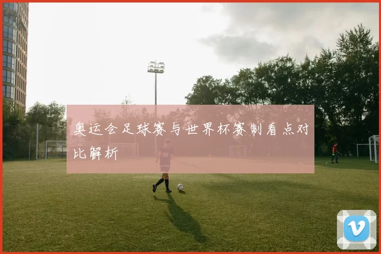 奥运会足球赛与世界杯赛制看点对比解析