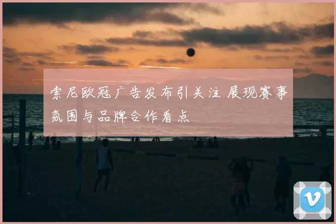索尼欧冠广告发布引关注 展现赛事氛围与品牌合作看点