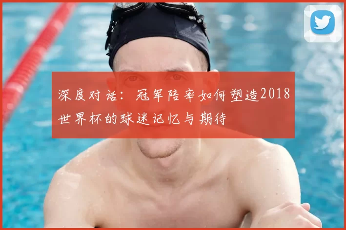 深度对话:冠军陪率如何塑造2018世界杯的球迷记忆与期待