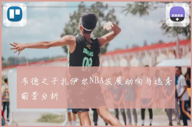 韦德之子扎伊尔NBA发展动向与选秀前景分析