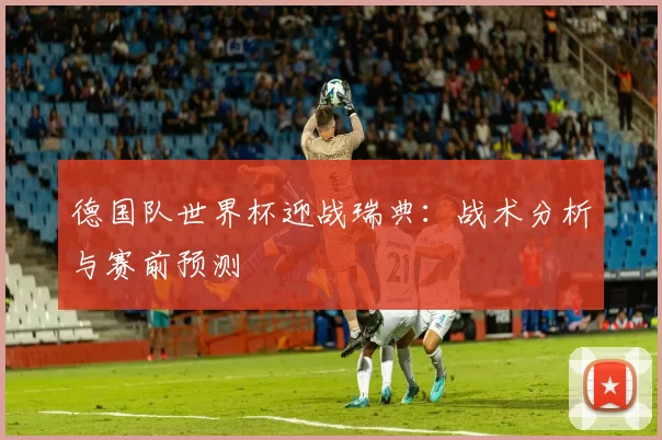 德国队世界杯迎战瑞典:战术分析与赛前预测