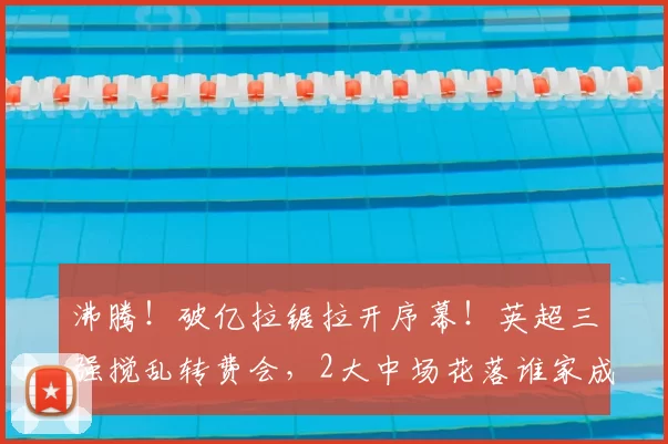 沸腾!破亿拉锯拉开序幕!英超三强搅乱转费会,2大中场花落谁家成悬念_曼城_球员_谈判