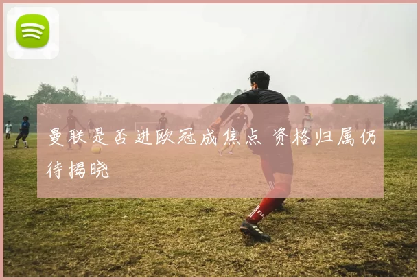 曼联是否进欧冠成焦点 资格归属仍待揭晓