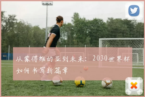 从蒙得维的亚到未来:2030世界杯如何书写新篇章