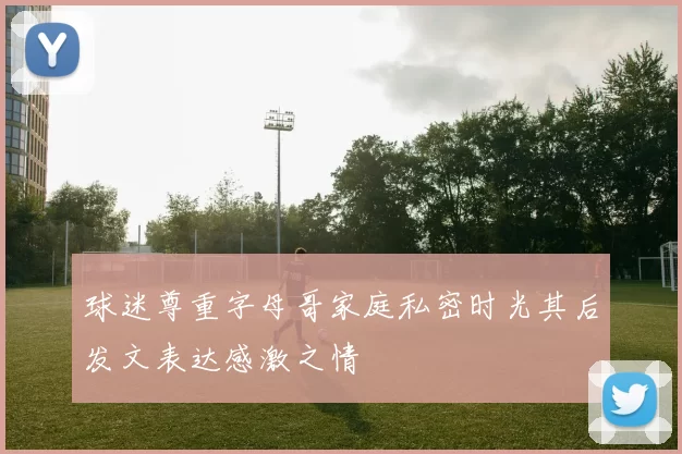 球迷尊重字母哥家庭私密时光其后发文表达感激之情