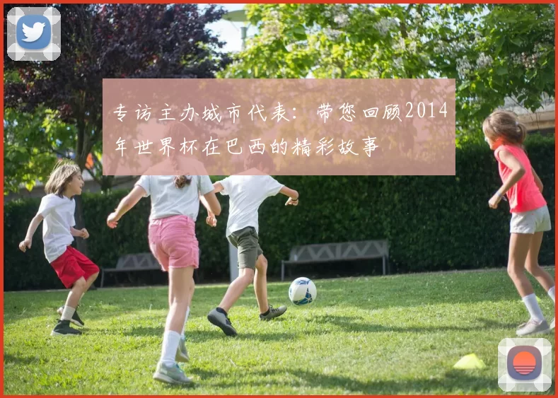 专访主办城市代表：带您回顾2014年世界杯在巴西的精彩故事