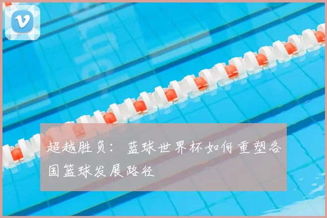 超越胜负:蓝球世界杯如何重塑各国篮球发展路径