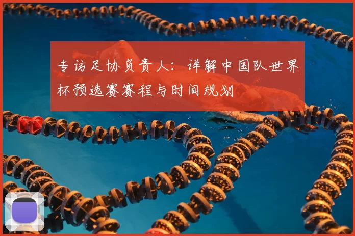 专访足协负责人：详解中国队世界杯预选赛赛程与时间规划