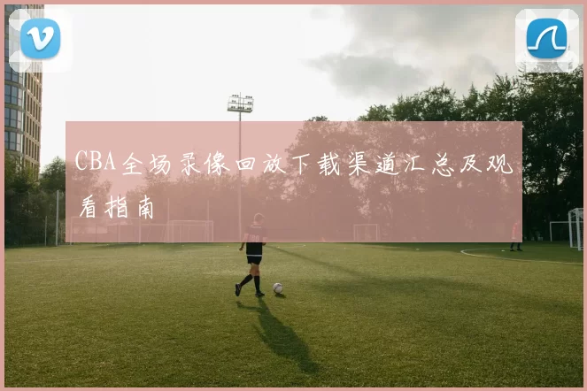 CBA全场录像回放下载渠道汇总及观看指南