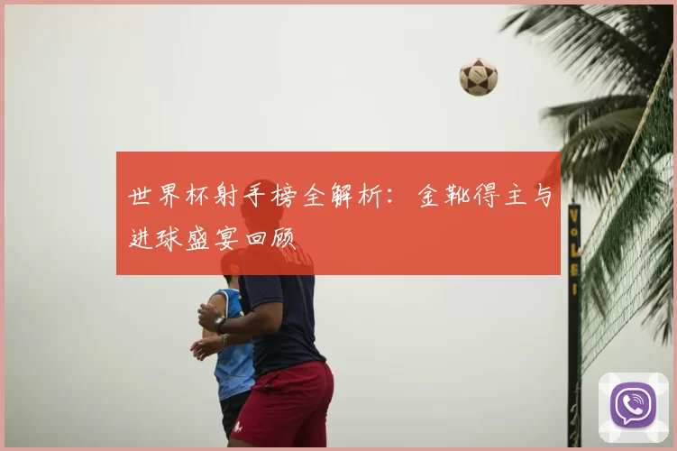 世界杯射手榜全解析：金靴得主与进球盛宴回顾