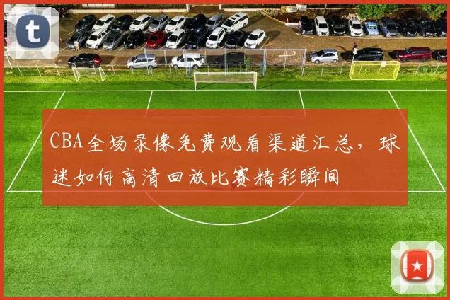 CBA全场录像免费观看渠道汇总，球迷如何高清回放比赛精彩瞬间