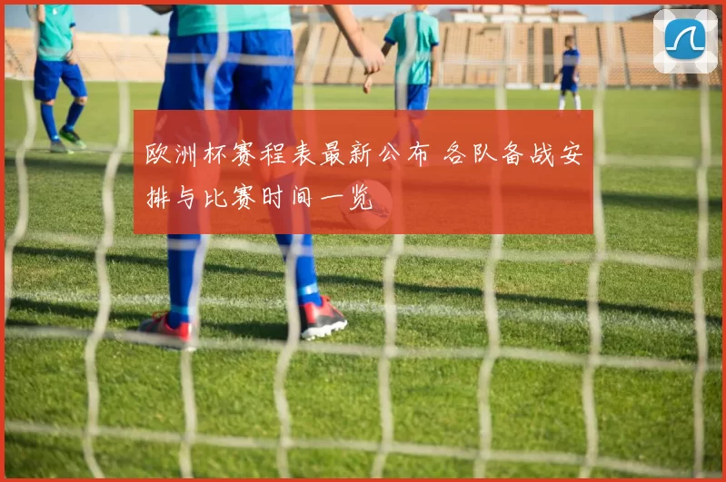 欧洲杯赛程表最新公布 各队备战安排与比赛时间一览