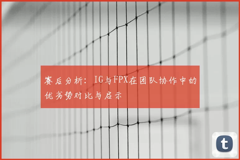 赛后分析：IG与FPX在团队协作中的优劣势对比与启示
